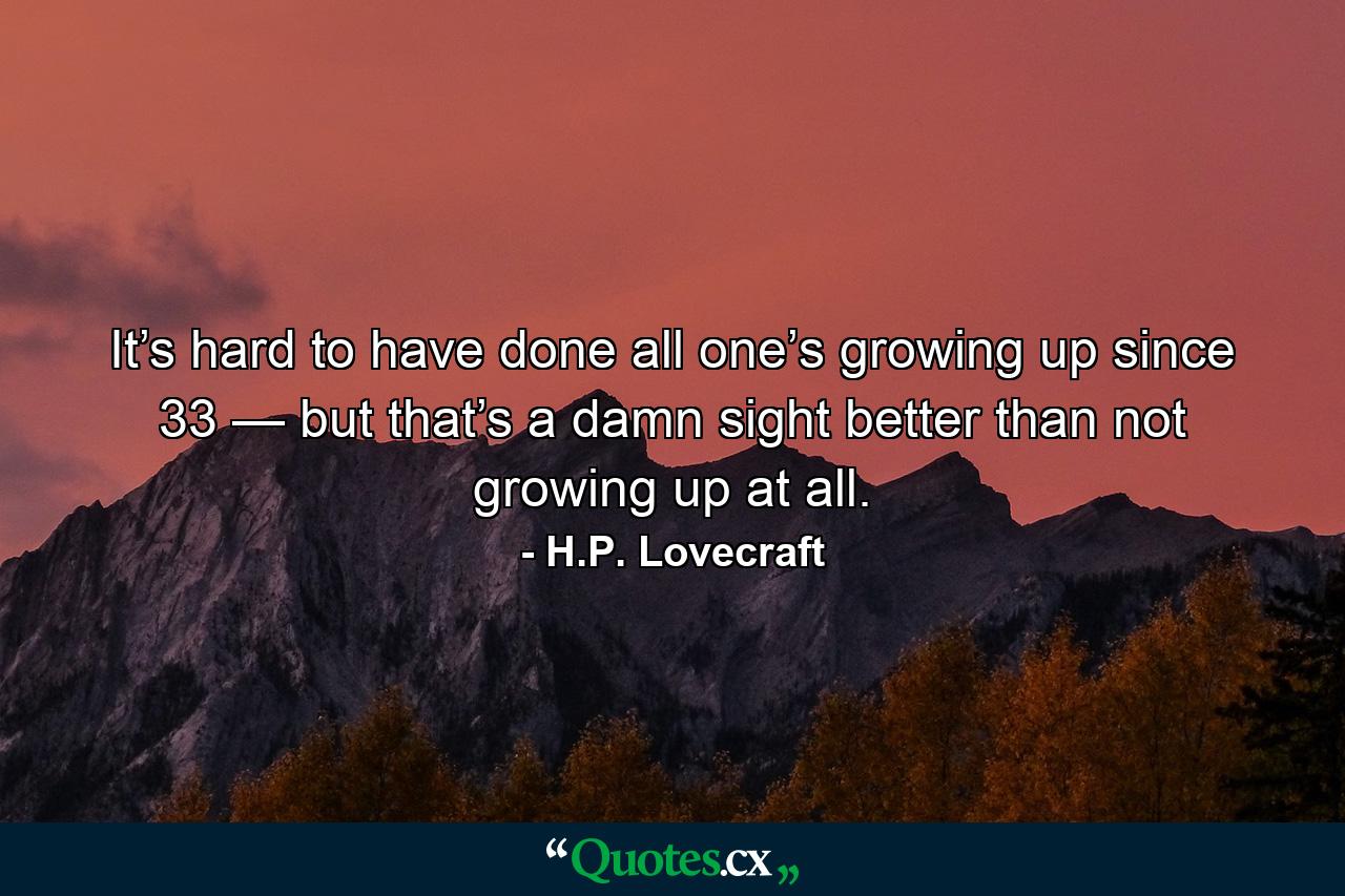 It’s hard to have done all one’s growing up since 33 — but that’s a damn sight better than not growing up at all. - Quote by H.P. Lovecraft