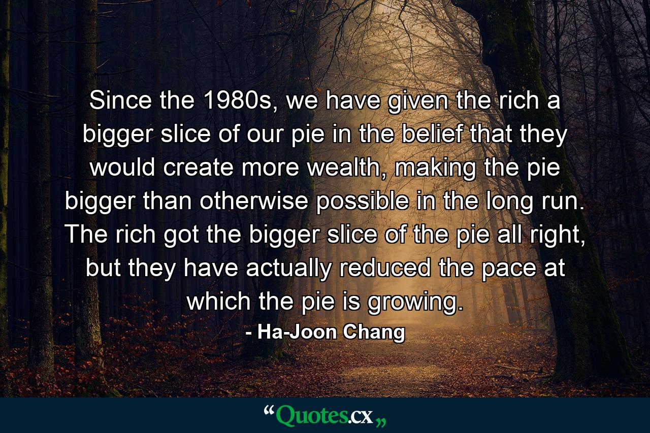 Since the 1980s, we have given the rich a bigger slice of our pie in the belief that they would create more wealth, making the pie bigger than otherwise possible in the long run. The rich got the bigger slice of the pie all right, but they have actually reduced the pace at which the pie is growing. - Quote by Ha-Joon Chang