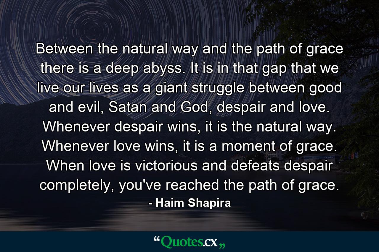 Between the natural way and the path of grace there is a deep abyss. It is in that gap that we live our lives as a giant struggle between good and evil, Satan and God, despair and love. Whenever despair wins, it is the natural way. Whenever love wins, it is a moment of grace. When love is victorious and defeats despair completely, you've reached the path of grace. - Quote by Haim Shapira