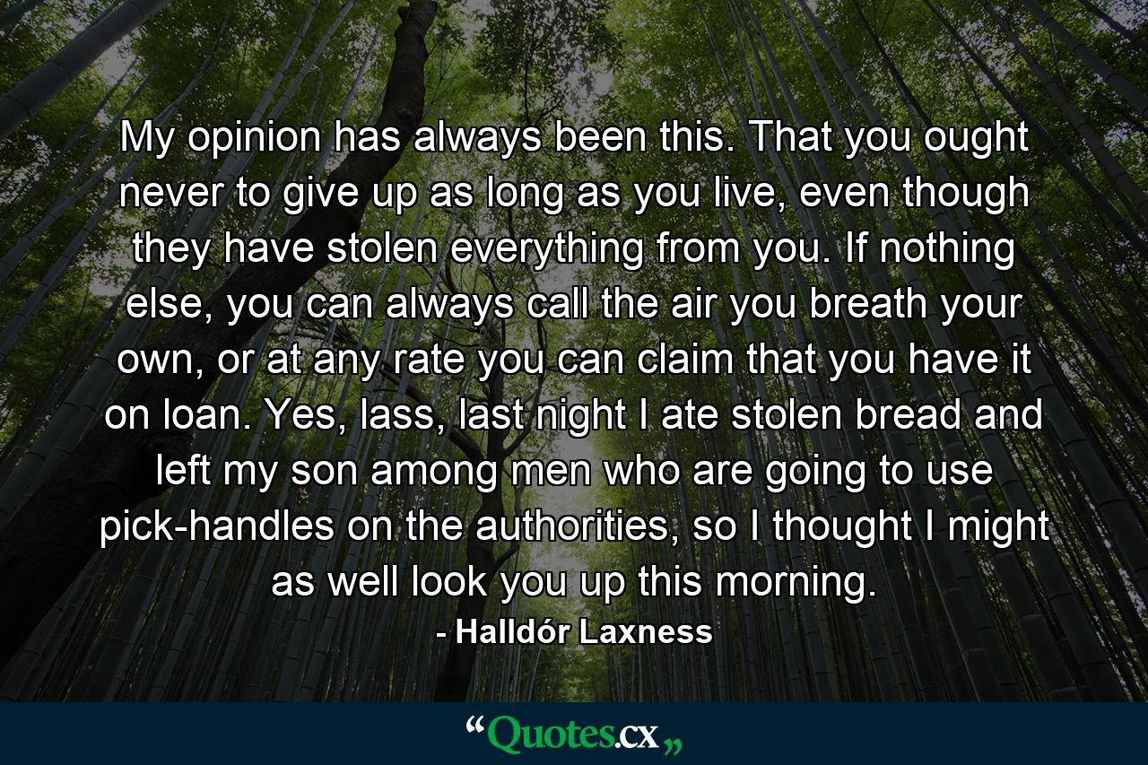 My opinion has always been this. That you ought never to give up as long as you live, even though they have stolen everything from you. If nothing else, you can always call the air you breath your own, or at any rate you can claim that you have it on loan. Yes, lass, last night I ate stolen bread and left my son among men who are going to use pick-handles on the authorities, so I thought I might as well look you up this morning. - Quote by Halldór Laxness