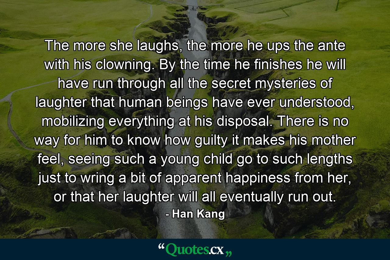 The more she laughs, the more he ups the ante with his clowning. By the time he finishes he will have run through all the secret mysteries of laughter that human beings have ever understood, mobilizing everything at his disposal. There is no way for him to know how guilty it makes his mother feel, seeing such a young child go to such lengths just to wring a bit of apparent happiness from her, or that her laughter will all eventually run out. - Quote by Han Kang