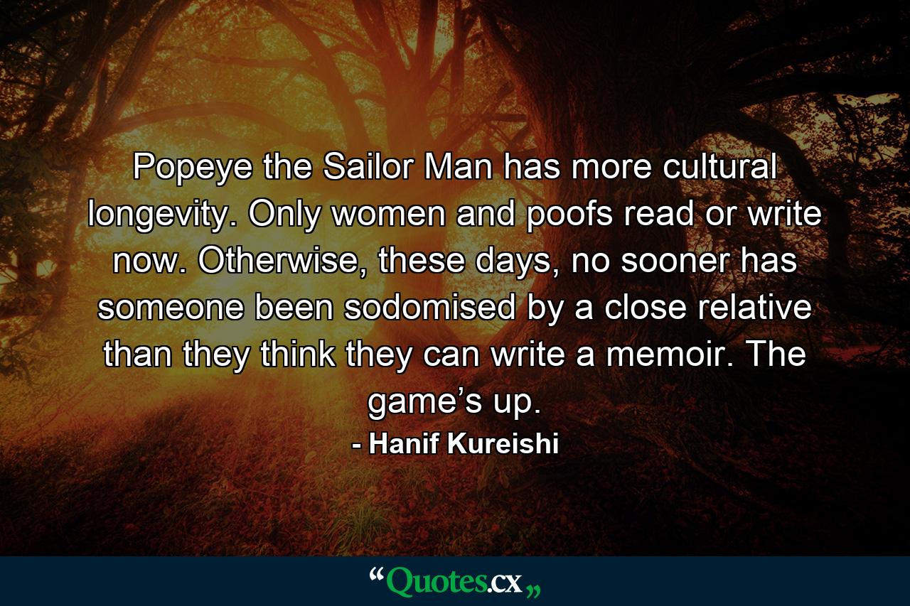 Popeye the Sailor Man has more cultural longevity. Only women and poofs read or write now. Otherwise, these days, no sooner has someone been sodomised by a close relative than they think they can write a memoir. The game’s up. - Quote by Hanif Kureishi