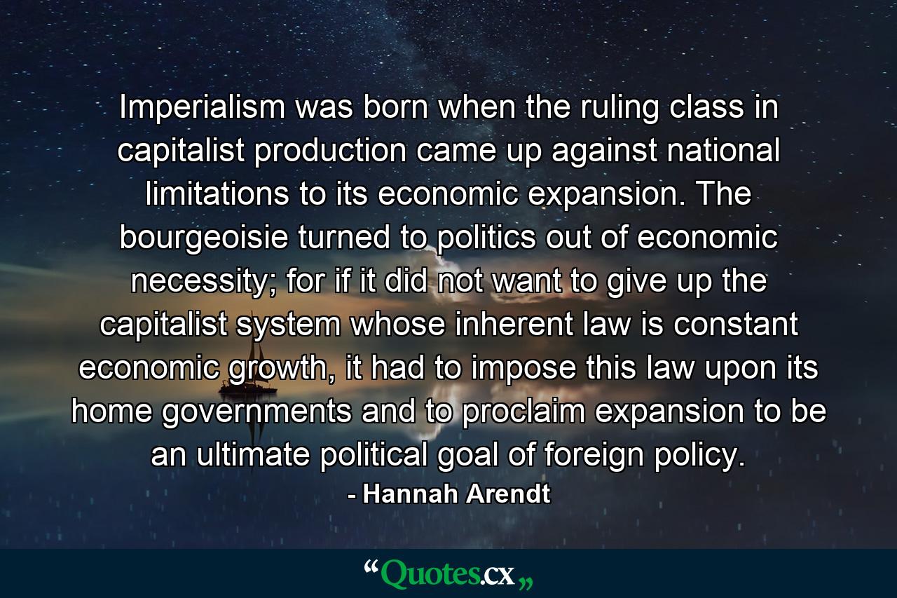 Imperialism was born when the ruling class in capitalist production came up against national limitations to its economic expansion. The bourgeoisie turned to politics out of economic necessity; for if it did not want to give up the capitalist system whose inherent law is constant economic growth, it had to impose this law upon its home governments and to proclaim expansion to be an ultimate political goal of foreign policy. - Quote by Hannah Arendt