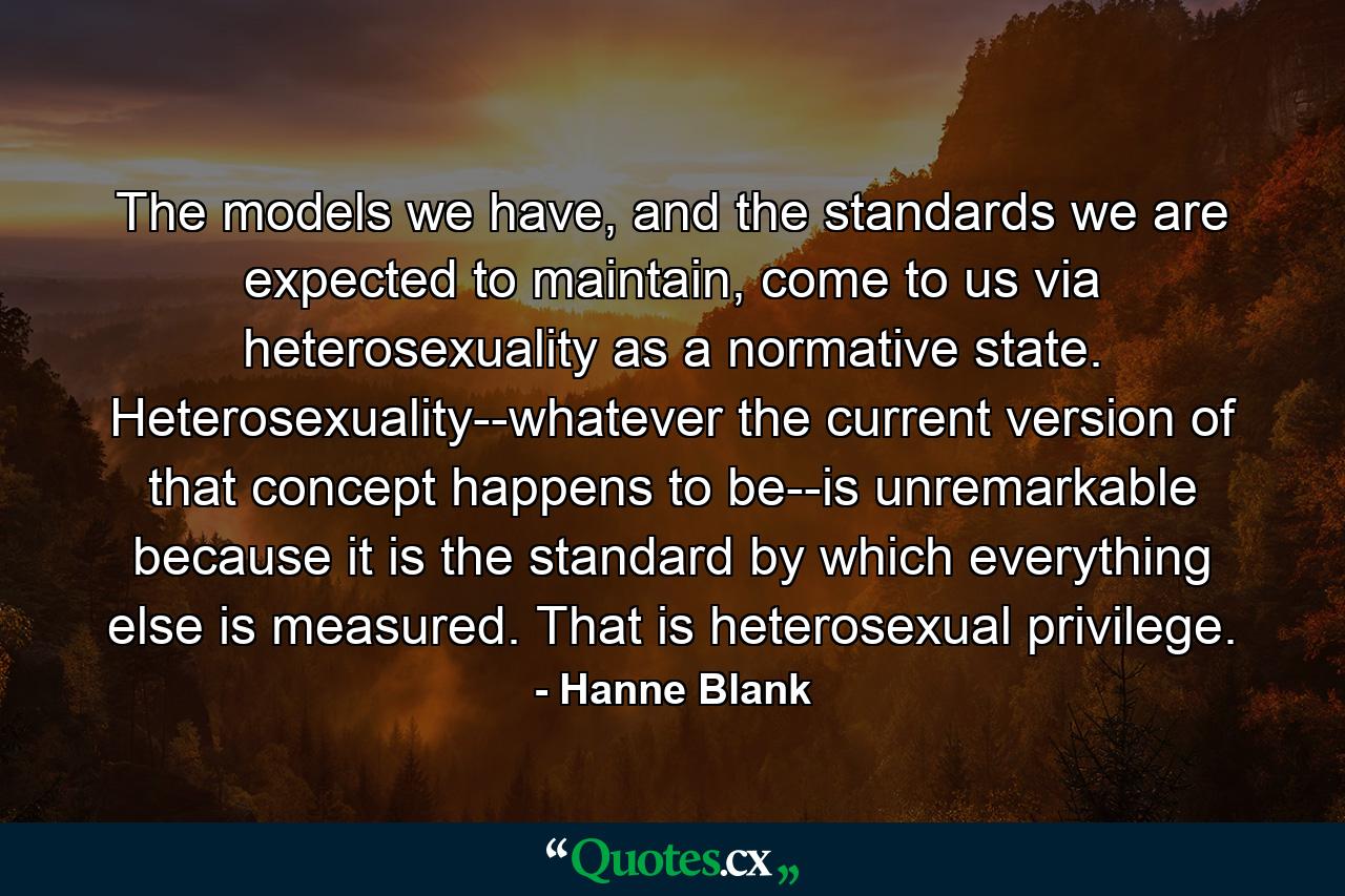 The models we have, and the standards we are expected to maintain, come to us via heterosexuality as a normative state. Heterosexuality--whatever the current version of that concept happens to be--is unremarkable because it is the standard by which everything else is measured. That is heterosexual privilege. - Quote by Hanne Blank