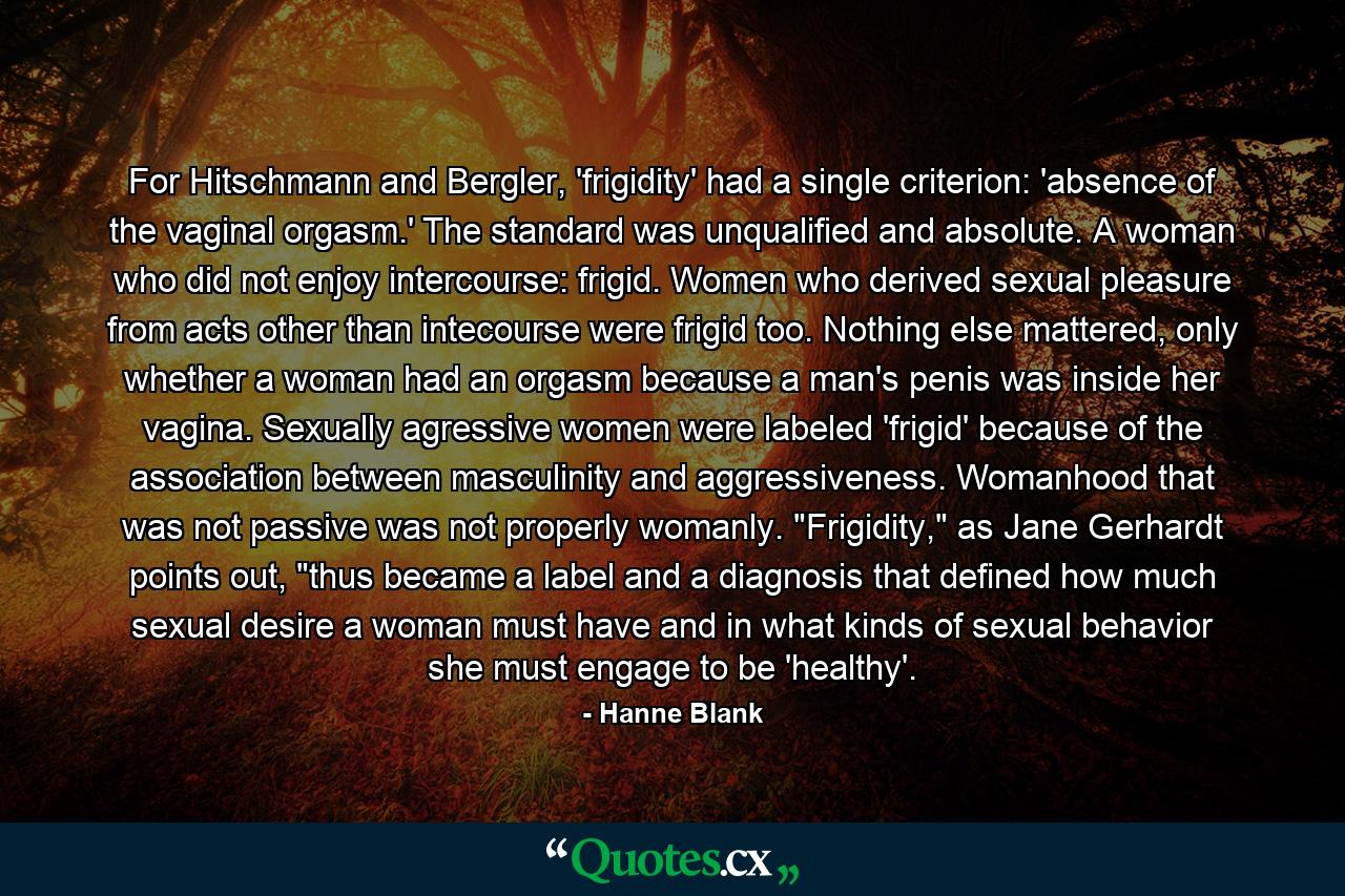 For Hitschmann and Bergler, 'frigidity' had a single criterion: 'absence of the vaginal orgasm.' The standard was unqualified and absolute. A woman who did not enjoy intercourse: frigid. Women who derived sexual pleasure from acts other than intecourse were frigid too. Nothing else mattered, only whether a woman had an orgasm because a man's penis was inside her vagina. Sexually agressive women were labeled 'frigid' because of the association between masculinity and aggressiveness. Womanhood that was not passive was not properly womanly. 