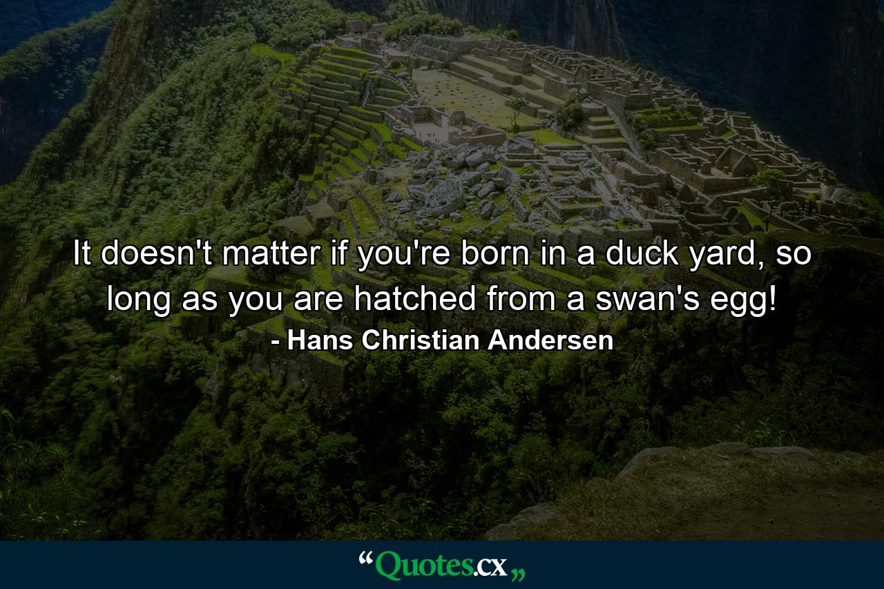 It doesn't matter if you're born in a duck yard, so long as you are hatched from a swan's egg! - Quote by Hans Christian Andersen