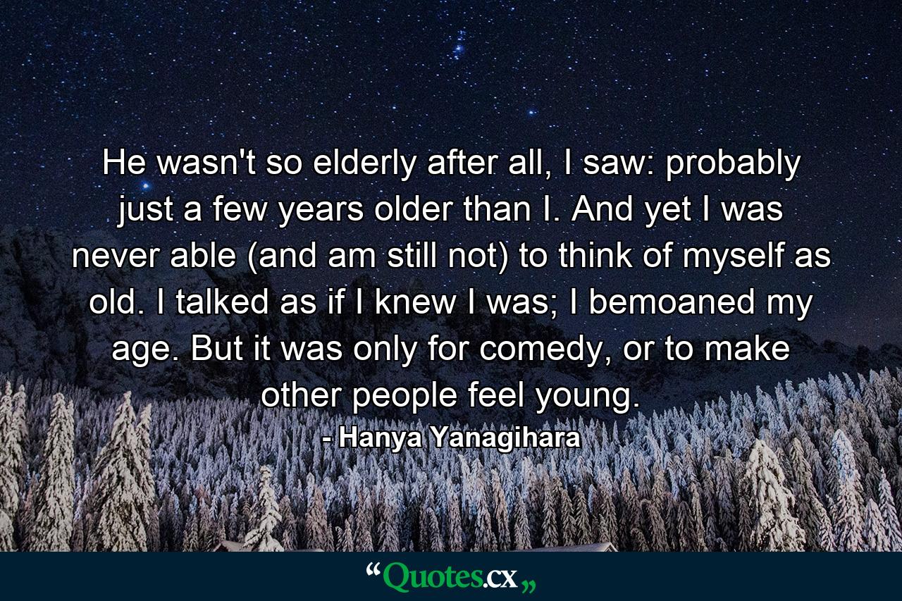 He wasn't so elderly after all, I saw: probably just a few years older than I. And yet I was never able (and am still not) to think of myself as old. I talked as if I knew I was; I bemoaned my age. But it was only for comedy, or to make other people feel young. - Quote by Hanya Yanagihara