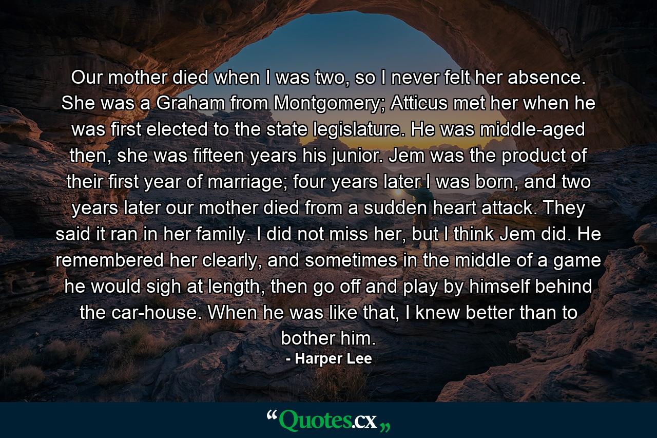 Our mother died when I was two, so I never felt her absence. She was a Graham from Montgomery; Atticus met her when he was first elected to the state legislature. He was middle-aged then, she was fifteen years his junior. Jem was the product of their first year of marriage; four years later I was born, and two years later our mother died from a sudden heart attack. They said it ran in her family. I did not miss her, but I think Jem did. He remembered her clearly, and sometimes in the middle of a game he would sigh at length, then go off and play by himself behind the car-house. When he was like that, I knew better than to bother him. - Quote by Harper Lee