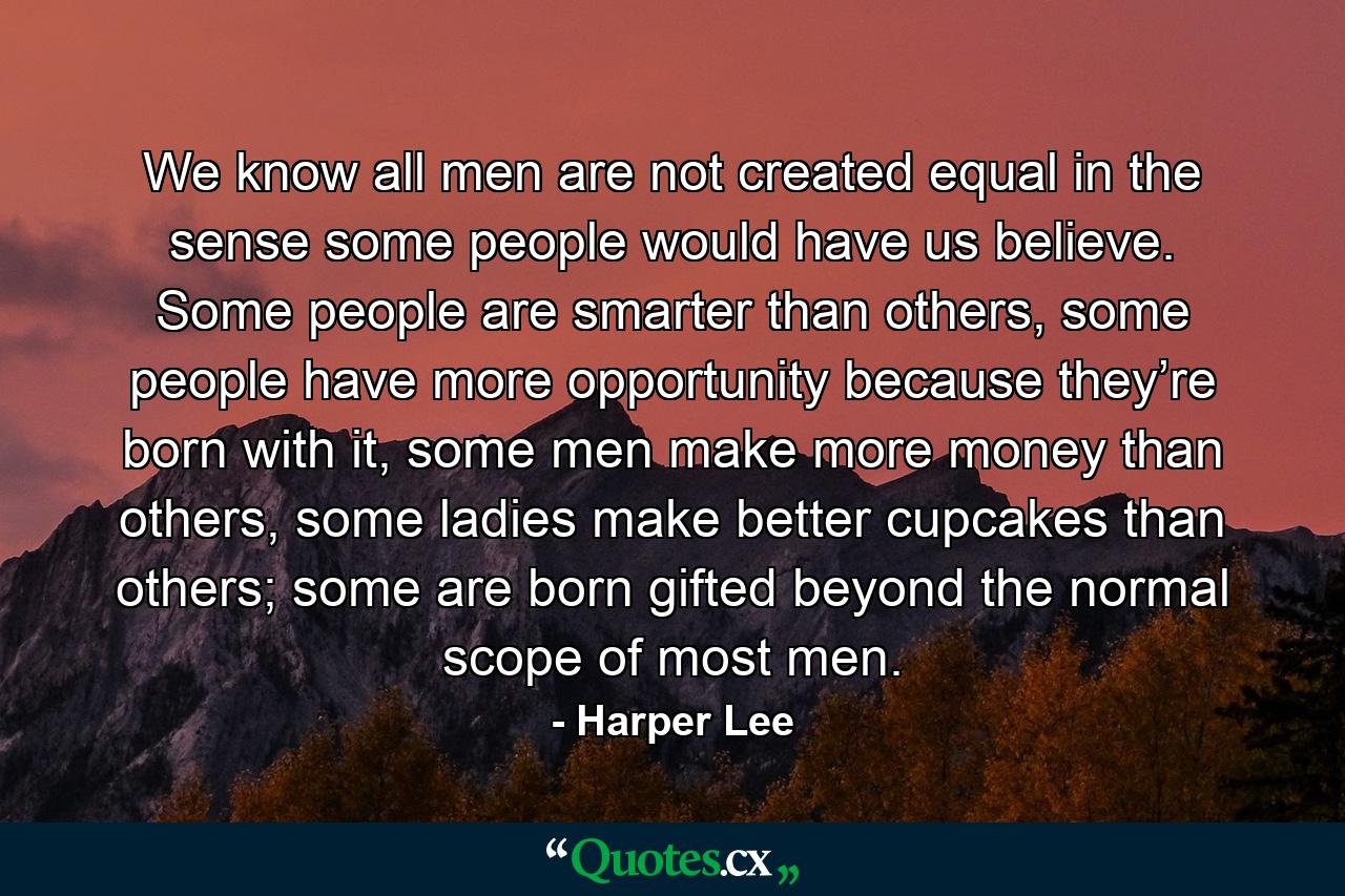 We know all men are not created equal in the sense some people would have us believe. Some people are smarter than others, some people have more opportunity because they’re born with it, some men make more money than others, some ladies make better cupcakes than others; some are born gifted beyond the normal scope of most men. - Quote by Harper Lee