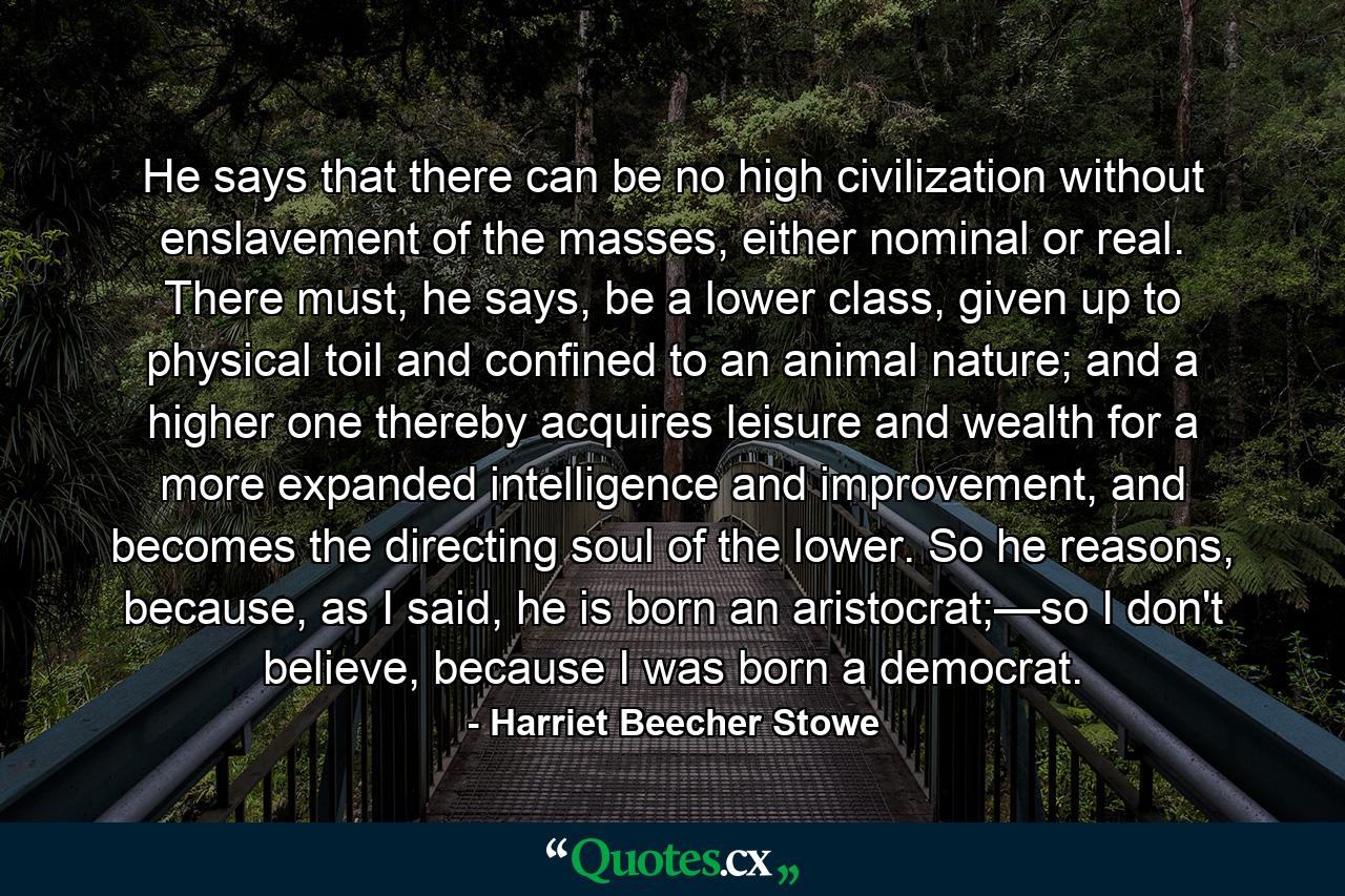 He says that there can be no high civilization without enslavement of the masses, either nominal or real. There must, he says, be a lower class, given up to physical toil and confined to an animal nature; and a higher one thereby acquires leisure and wealth for a more expanded intelligence and improvement, and becomes the directing soul of the lower. So he reasons, because, as I said, he is born an aristocrat;—so I don't believe, because I was born a democrat. - Quote by Harriet Beecher Stowe