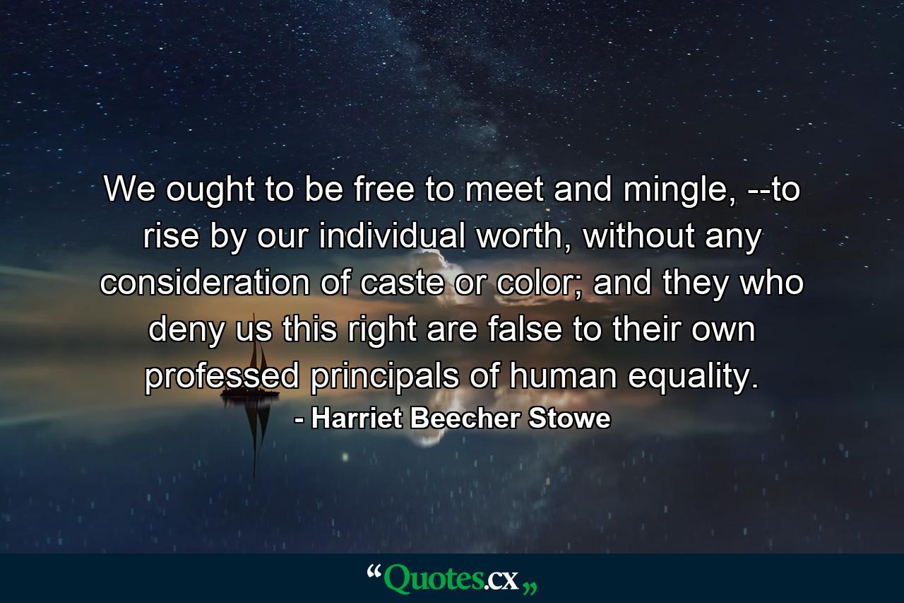 We ought to be free to meet and mingle, --to rise by our individual worth, without any consideration of caste or color; and they who deny us this right are false to their own professed principals of human equality. - Quote by Harriet Beecher Stowe