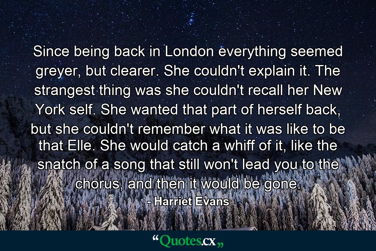 Since being back in London everything seemed greyer, but clearer. She couldn't explain it. The strangest thing was she couldn't recall her New York self. She wanted that part of herself back, but she couldn't remember what it was like to be that Elle. She would catch a whiff of it, like the snatch of a song that still won't lead you to the chorus, and then it would be gone. - Quote by Harriet Evans