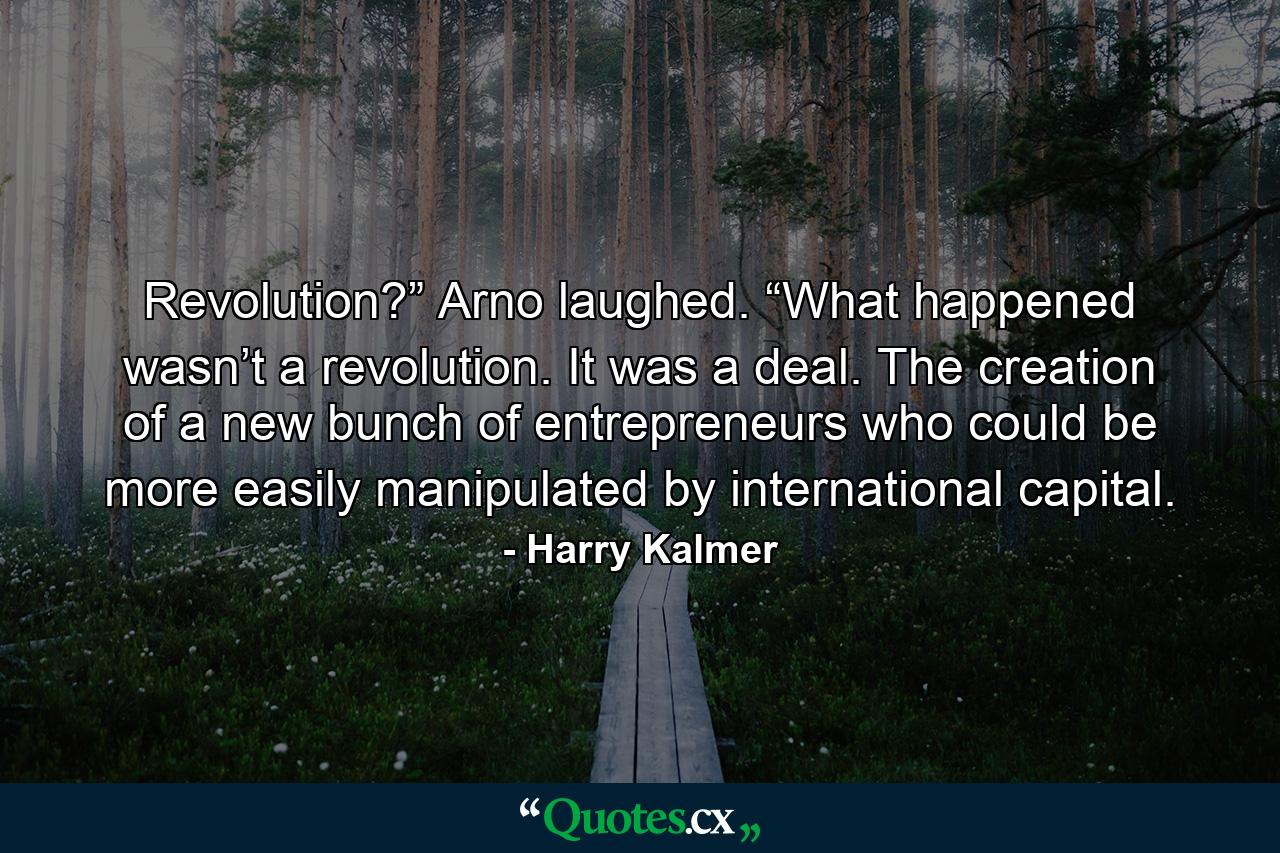 Revolution?” Arno laughed. “What happened wasn’t a revolution. It was a deal. The creation of a new bunch of entrepreneurs who could be more easily manipulated by international capital. - Quote by Harry Kalmer