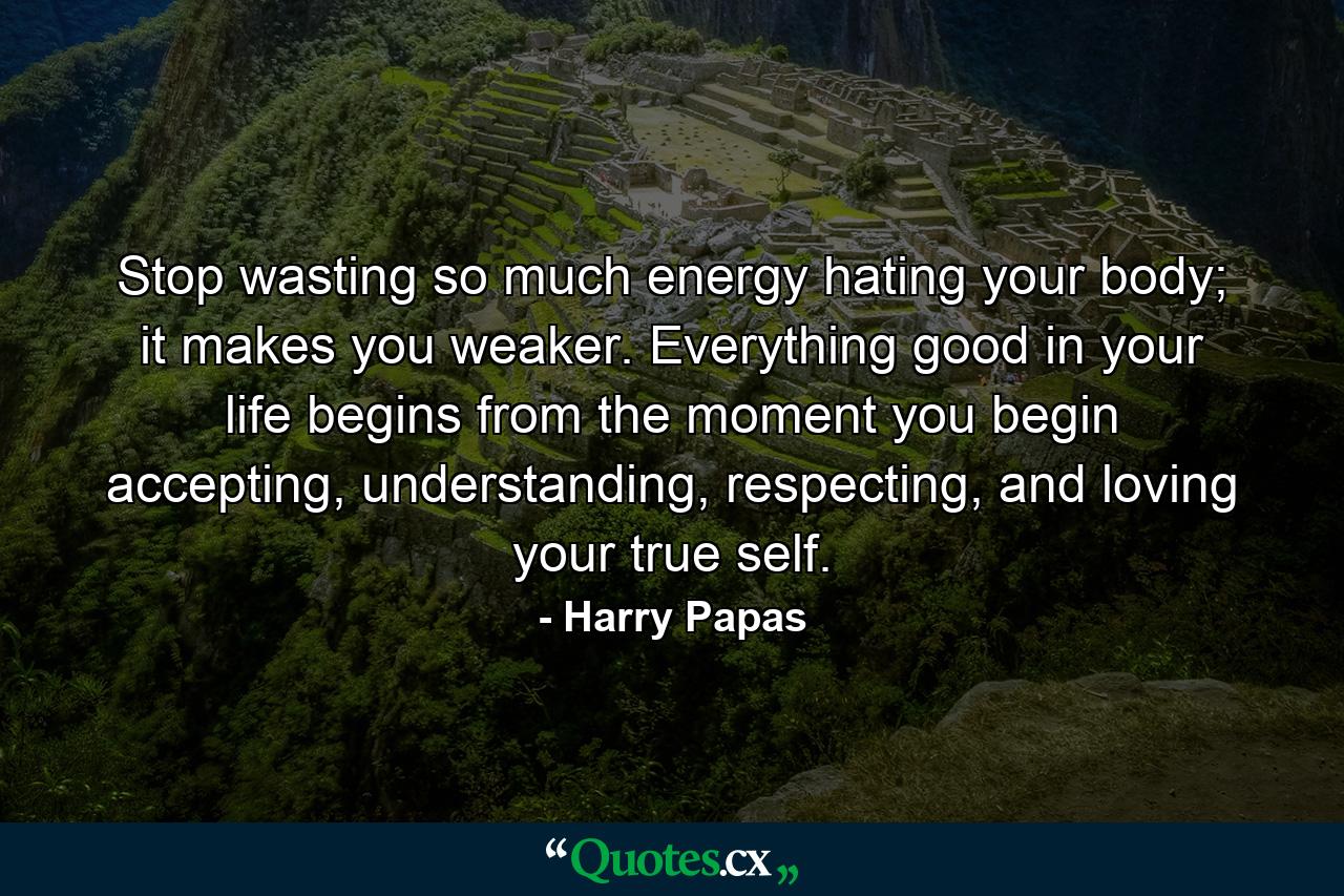 Stop wasting so much energy hating your body; it makes you weaker. Everything good in your life begins from the moment you begin accepting, understanding, respecting, and loving your true self. - Quote by Harry Papas