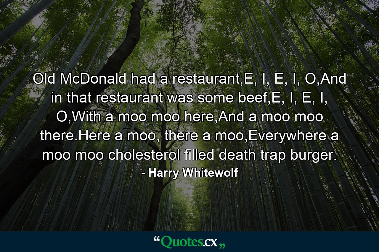 Old McDonald had a restaurant,E, I, E, I, O,And in that restaurant was some beef,E, I, E, I, O,With a moo moo here,And a moo moo there.Here a moo, there a moo,Everywhere a moo moo cholesterol filled death trap burger. - Quote by Harry Whitewolf