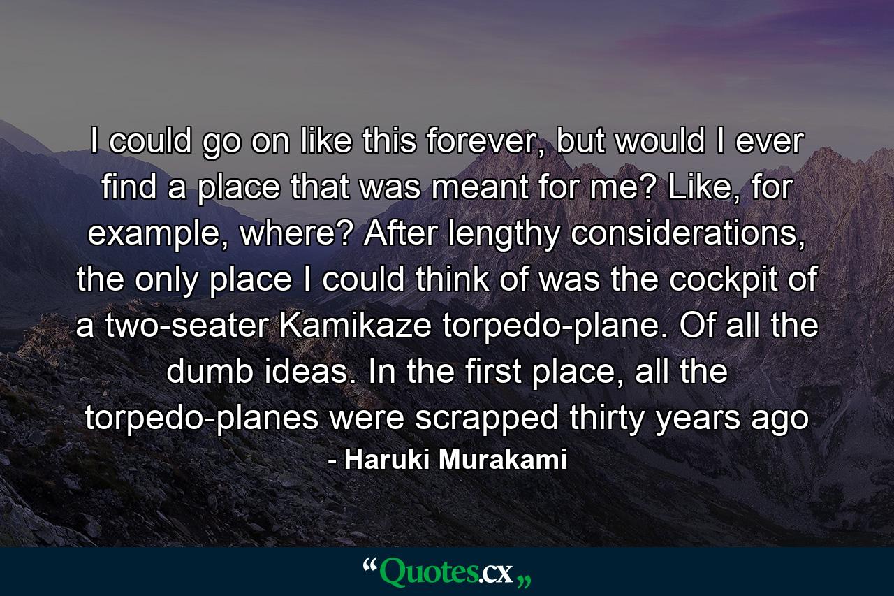 I could go on like this forever, but would I ever find a place that was meant for me? Like, for example, where? After lengthy considerations, the only place I could think of was the cockpit of a two-seater Kamikaze torpedo-plane. Of all the dumb ideas. In the first place, all the torpedo-planes were scrapped thirty years ago - Quote by Haruki Murakami