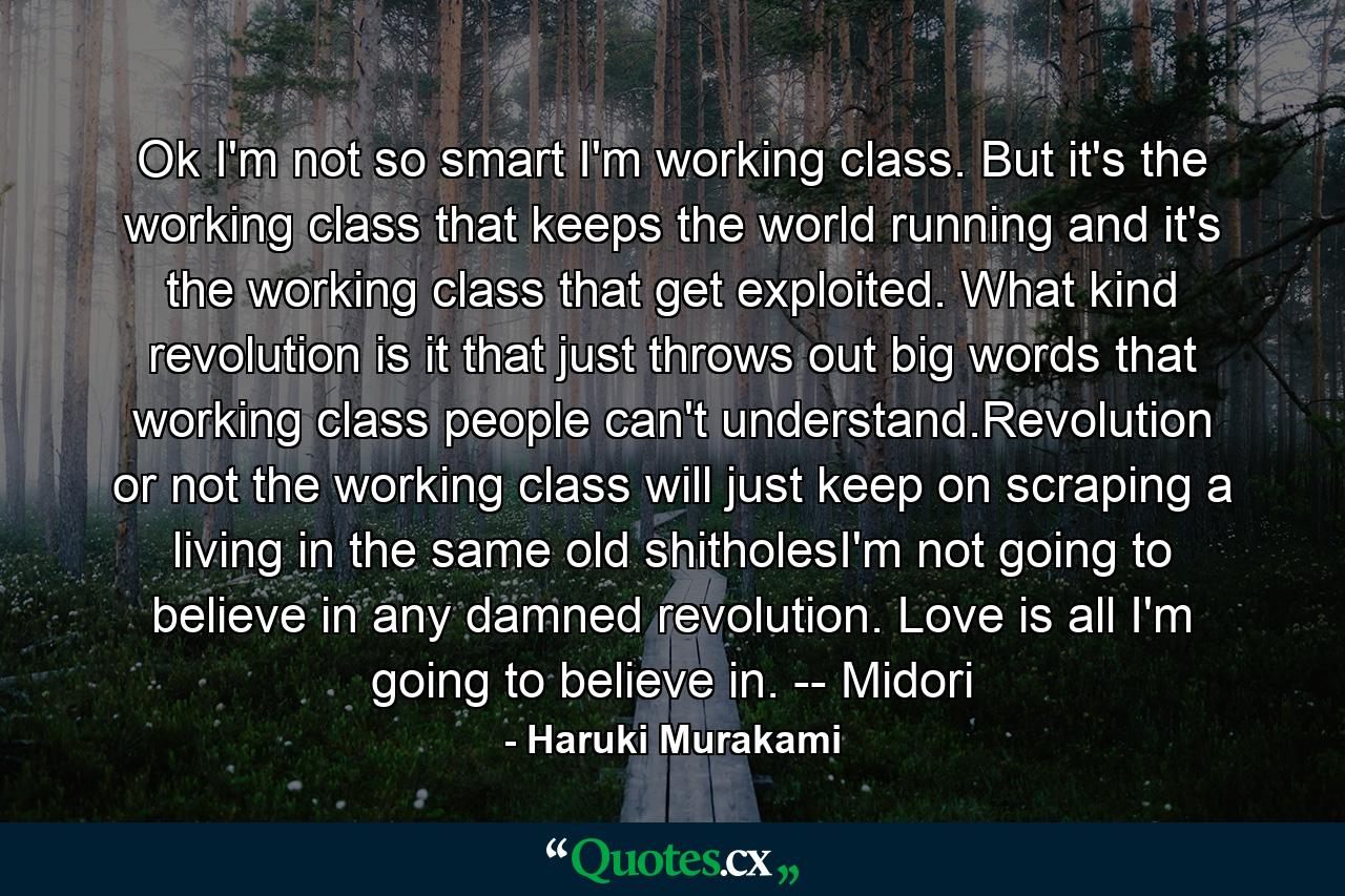 Ok I'm not so smart I'm working class. But it's the working class that keeps the world running and it's the working class that get exploited. What kind revolution is it that just throws out big words that working class people can't understand.Revolution or not the working class will just keep on scraping a living in the same old shitholesI'm not going to believe in any damned revolution. Love is all I'm going to believe in. -- Midori - Quote by Haruki Murakami