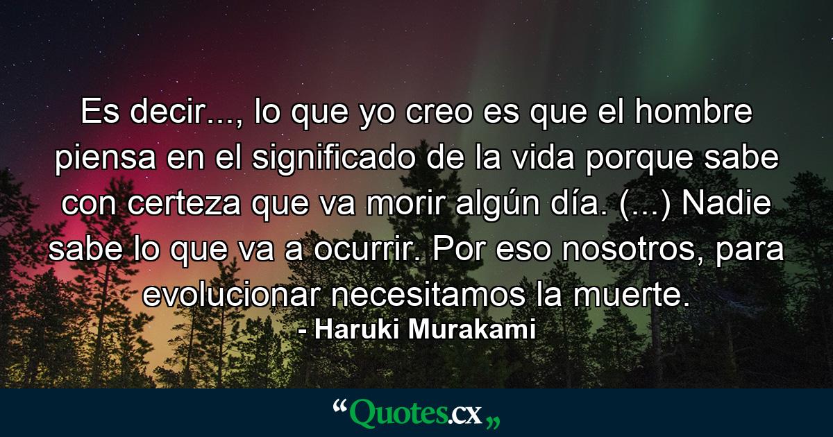 Es decir..., lo que yo creo es que el hombre piensa en el significado de la vida porque sabe con certeza que va morir algún día. (...) Nadie sabe lo que va a ocurrir. Por eso nosotros, para evolucionar necesitamos la muerte. - Quote by Haruki Murakami