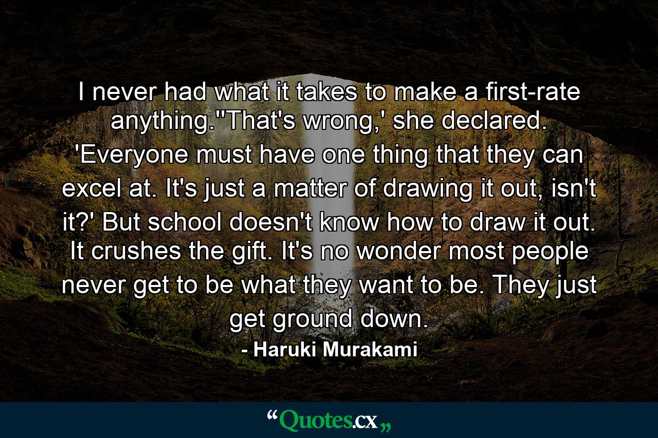 I never had what it takes to make a first-rate anything.''That's wrong,' she declared. 'Everyone must have one thing that they can excel at. It's just a matter of drawing it out, isn't it?' But school doesn't know how to draw it out. It crushes the gift. It's no wonder most people never get to be what they want to be. They just get ground down. - Quote by Haruki Murakami