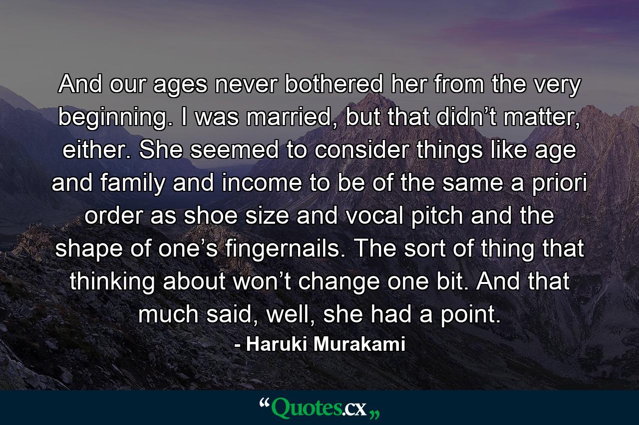 And our ages never bothered her from the very beginning. I was married, but that didn’t matter, either. She seemed to consider things like age and family and income to be of the same a priori order as shoe size and vocal pitch and the shape of one’s fingernails. The sort of thing that thinking about won’t change one bit. And that much said, well, she had a point. - Quote by Haruki Murakami