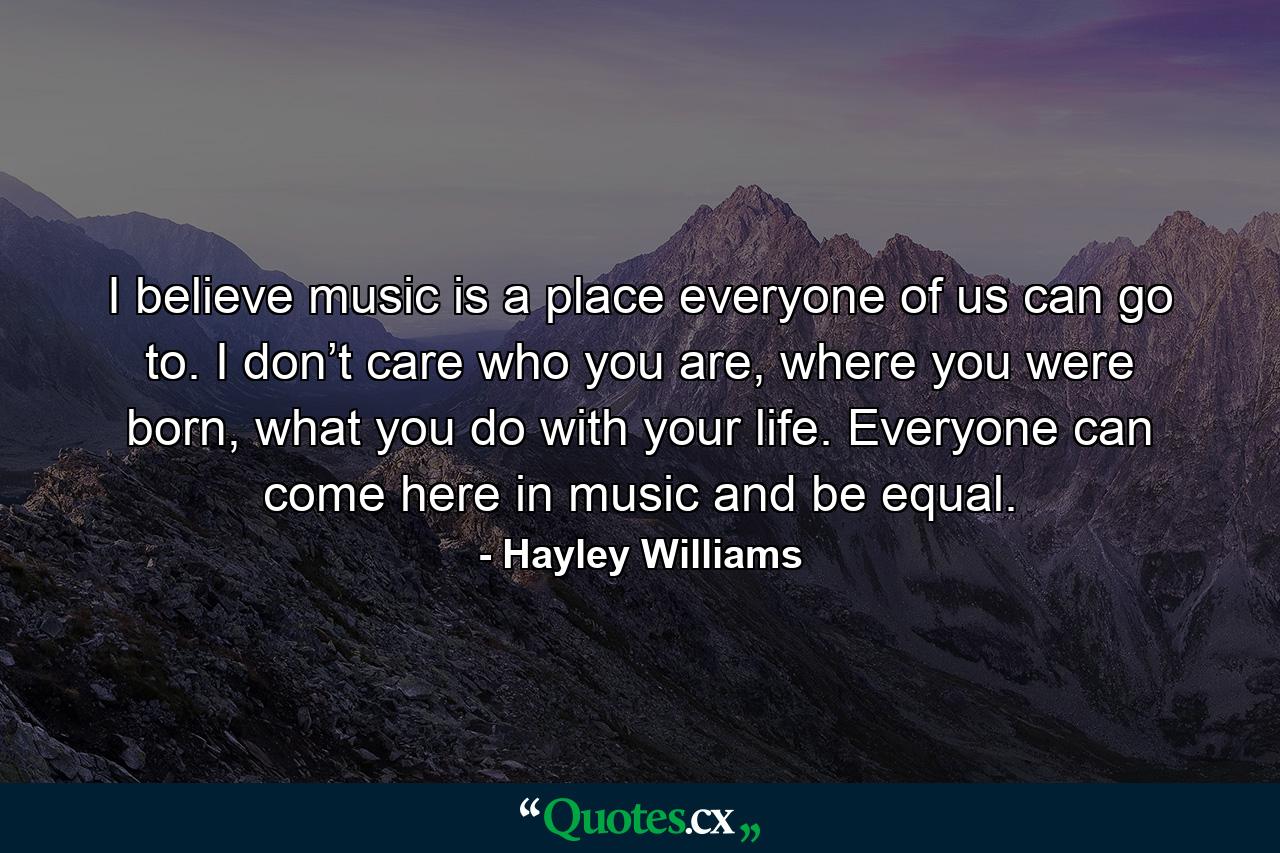 I believe music is a place everyone of us can go to. I don’t care who you are, where you were born, what you do with your life. Everyone can come here in music and be equal. - Quote by Hayley Williams