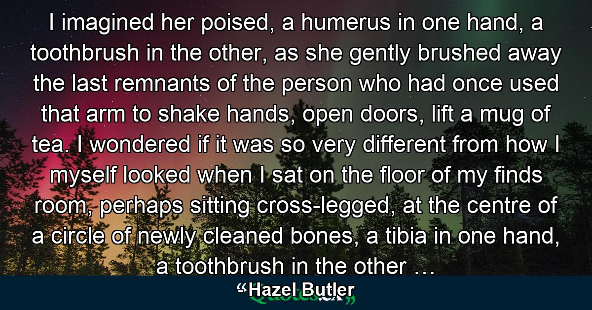 I imagined her poised, a humerus in one hand, a toothbrush in the other, as she gently brushed away the last remnants of the person who had once used that arm to shake hands, open doors, lift a mug of tea. I wondered if it was so very different from how I myself looked when I sat on the floor of my finds room, perhaps sitting cross-legged, at the centre of a circle of newly cleaned bones, a tibia in one hand, a toothbrush in the other … - Quote by Hazel Butler