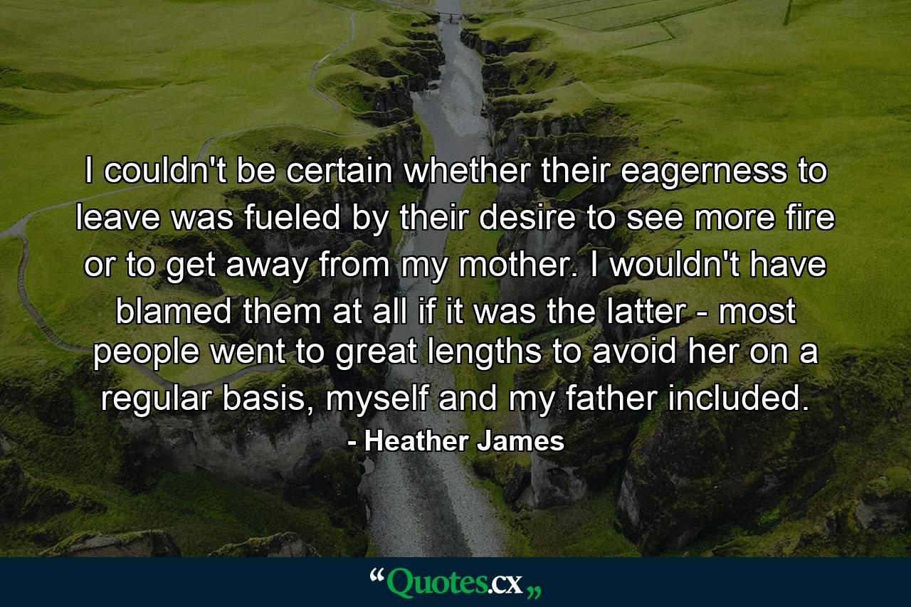 I couldn't be certain whether their eagerness to leave was fueled by their desire to see more fire or to get away from my mother. I wouldn't have blamed them at all if it was the latter - most people went to great lengths to avoid her on a regular basis, myself and my father included. - Quote by Heather James