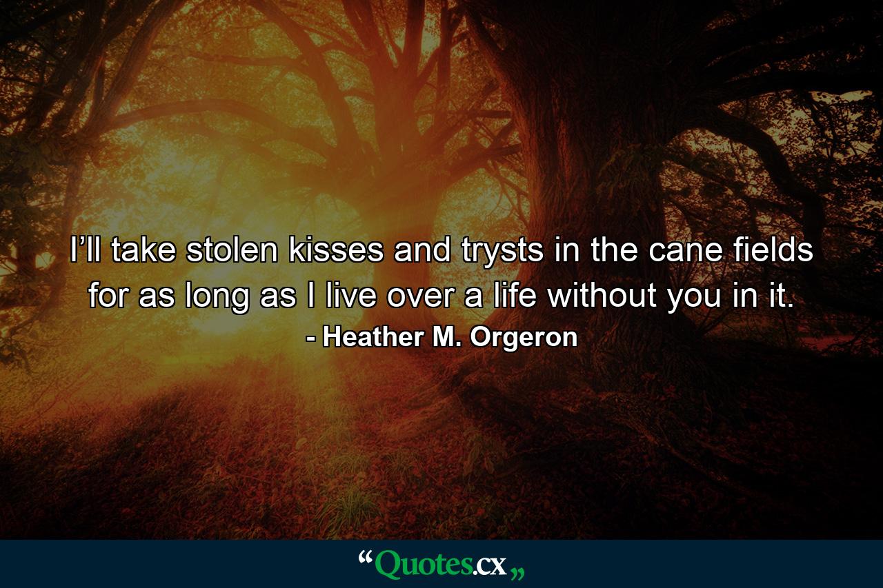 I’ll take stolen kisses and trysts in the cane fields for as long as I live over a life without you in it. - Quote by Heather M. Orgeron