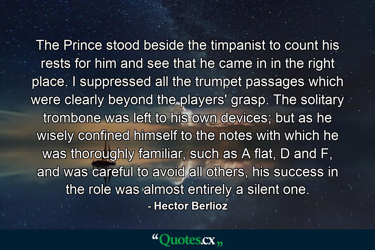 The Prince stood beside the timpanist to count his rests for him and see that he came in in the right place. I suppressed all the trumpet passages which were clearly beyond the players' grasp. The solitary trombone was left to his own devices; but as he wisely confined himself to the notes with which he was thoroughly familiar, such as A flat, D and F, and was careful to avoid all others, his success in the role was almost entirely a silent one. - Quote by Hector Berlioz