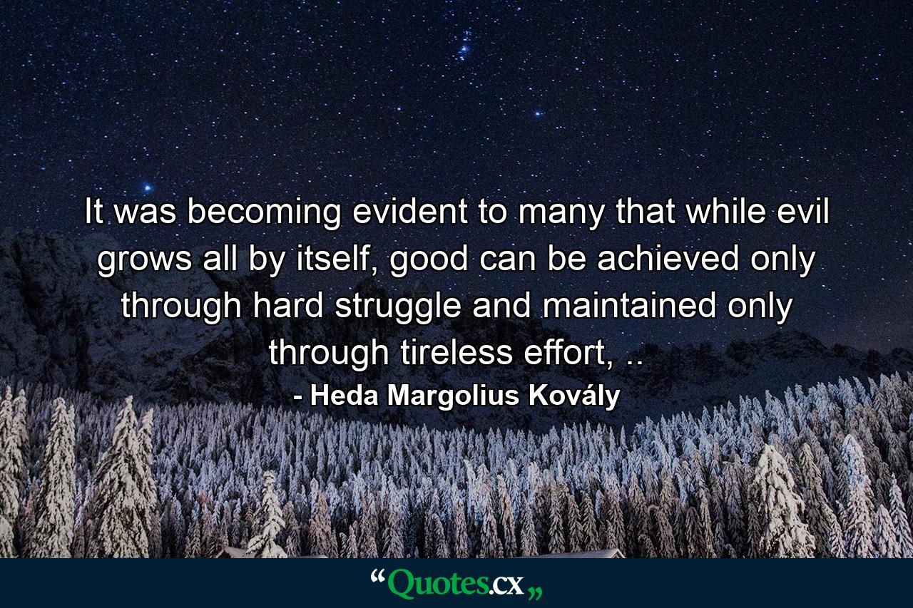 It was becoming evident to many that while evil grows all by itself, good can be achieved only through hard struggle and maintained only through tireless effort, .. - Quote by Heda Margolius Kovály