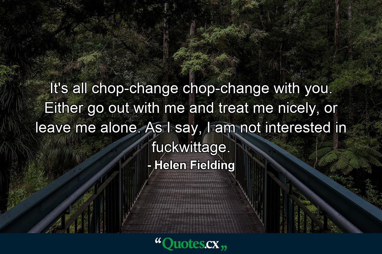 It's all chop-change chop-change with you. Either go out with me and treat me nicely, or leave me alone. As I say, I am not interested in fuckwittage. - Quote by Helen Fielding