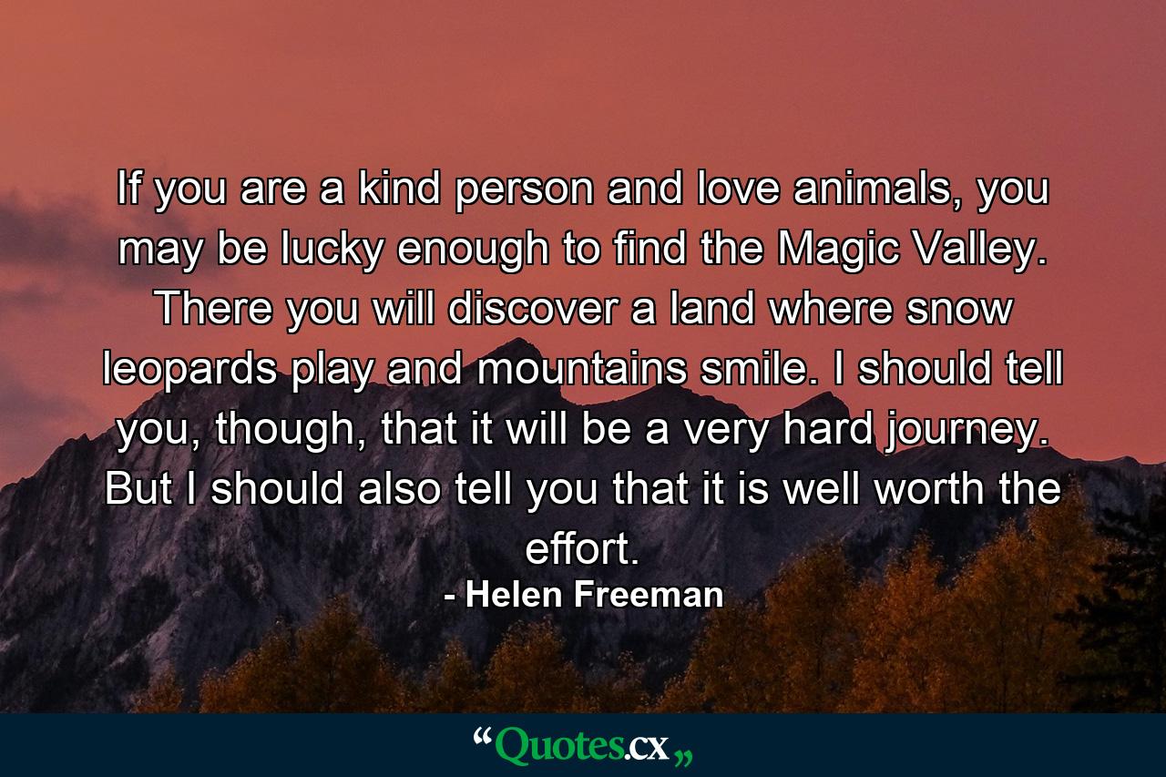 If you are a kind person and love animals, you may be lucky enough to find the Magic Valley. There you will discover a land where snow leopards play and mountains smile. I should tell you, though, that it will be a very hard journey. But I should also tell you that it is well worth the effort. - Quote by Helen Freeman