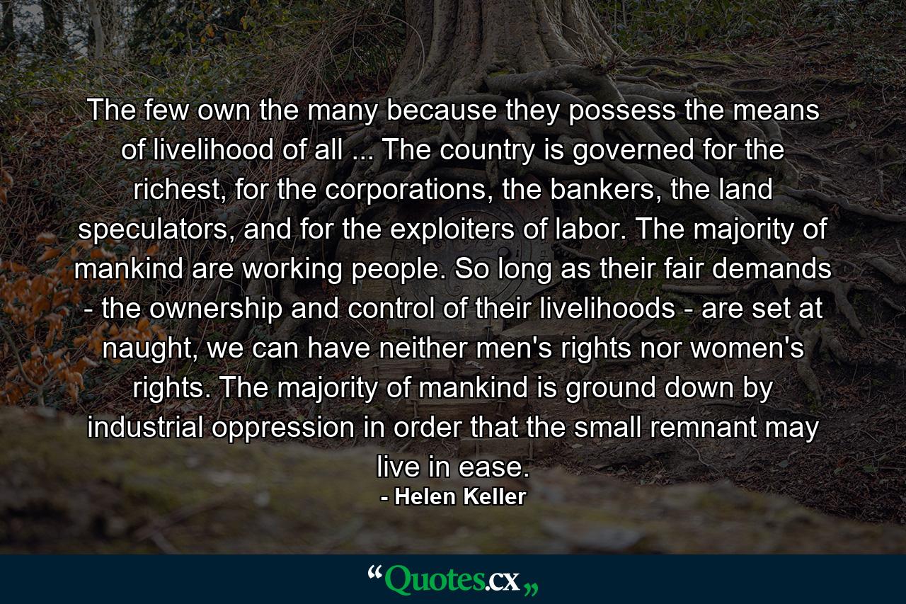 The few own the many because they possess the means of livelihood of all ... The country is governed for the richest, for the corporations, the bankers, the land speculators, and for the exploiters of labor. The majority of mankind are working people. So long as their fair demands - the ownership and control of their livelihoods - are set at naught, we can have neither men's rights nor women's rights. The majority of mankind is ground down by industrial oppression in order that the small remnant may live in ease. - Quote by Helen Keller