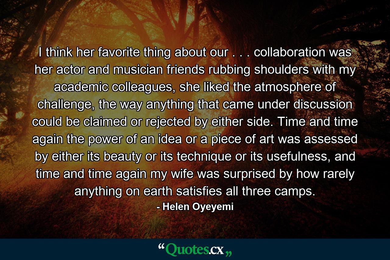 I think her favorite thing about our . . . collaboration was her actor and musician friends rubbing shoulders with my academic colleagues, she liked the atmosphere of challenge, the way anything that came under discussion could be claimed or rejected by either side. Time and time again the power of an idea or a piece of art was assessed by either its beauty or its technique or its usefulness, and time and time again my wife was surprised by how rarely anything on earth satisfies all three camps. - Quote by Helen Oyeyemi