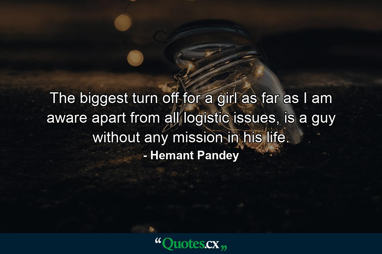 The biggest turn off for a girl as far as I am aware apart from all logistic issues, is a guy without any mission in his life. - Quote by Hemant Pandey