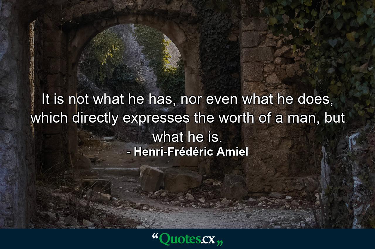 It is not what he has, nor even what he does, which directly expresses the worth of a man, but what he is. - Quote by Henri-Frédéric Amiel