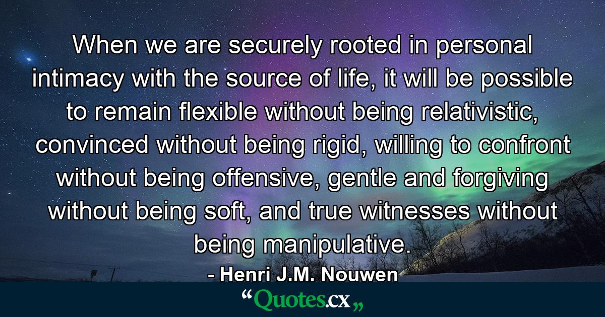 When we are securely rooted in personal intimacy with the source of life, it will be possible to remain flexible without being relativistic, convinced without being rigid, willing to confront without being offensive, gentle and forgiving without being soft, and true witnesses without being manipulative. - Quote by Henri J.M. Nouwen