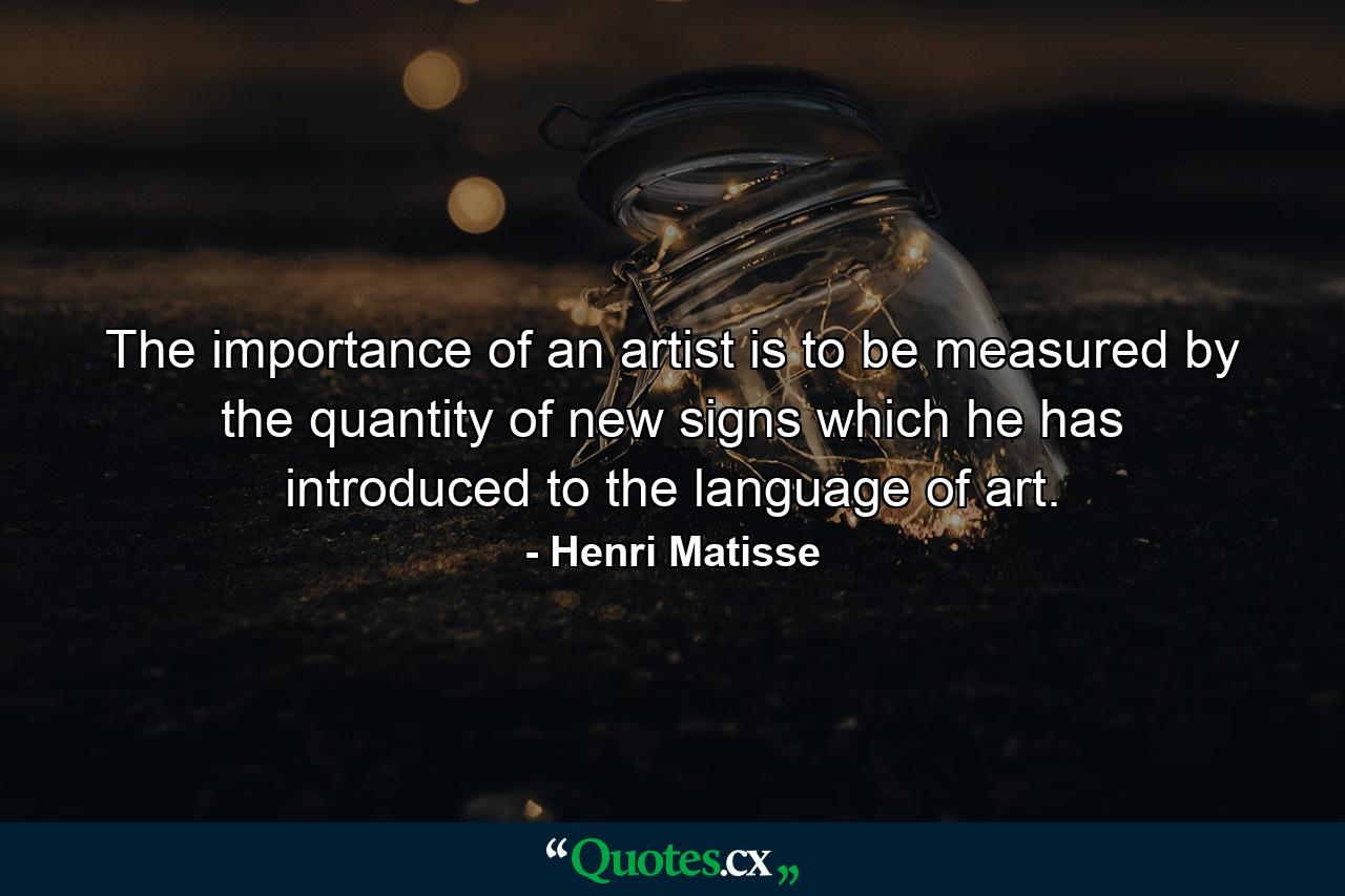 The importance of an artist is to be measured by the quantity of new signs which he has introduced to the language of art. - Quote by Henri Matisse