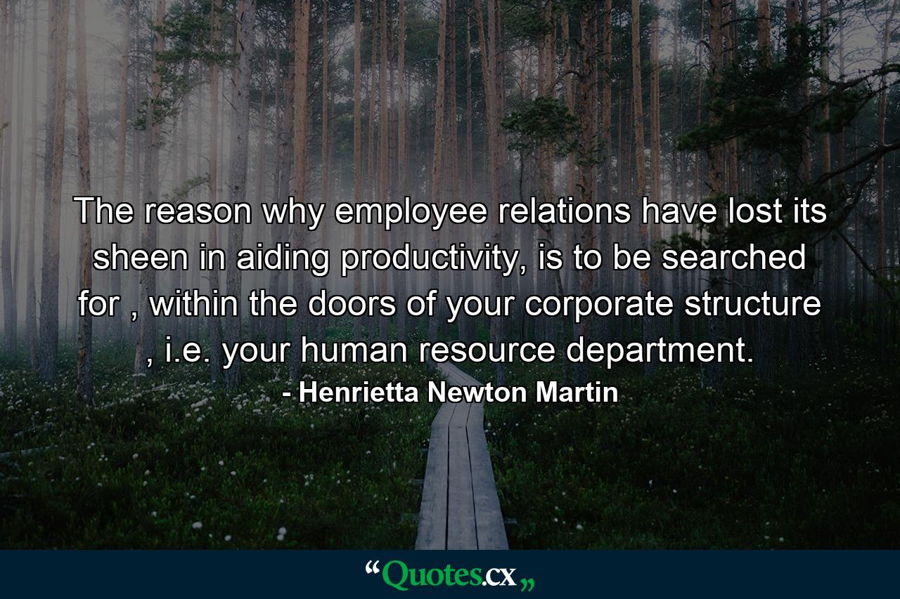 The reason why employee relations have lost its sheen in aiding productivity, is to be searched for , within the doors of your corporate structure , i.e. your human resource department. - Quote by Henrietta Newton Martin