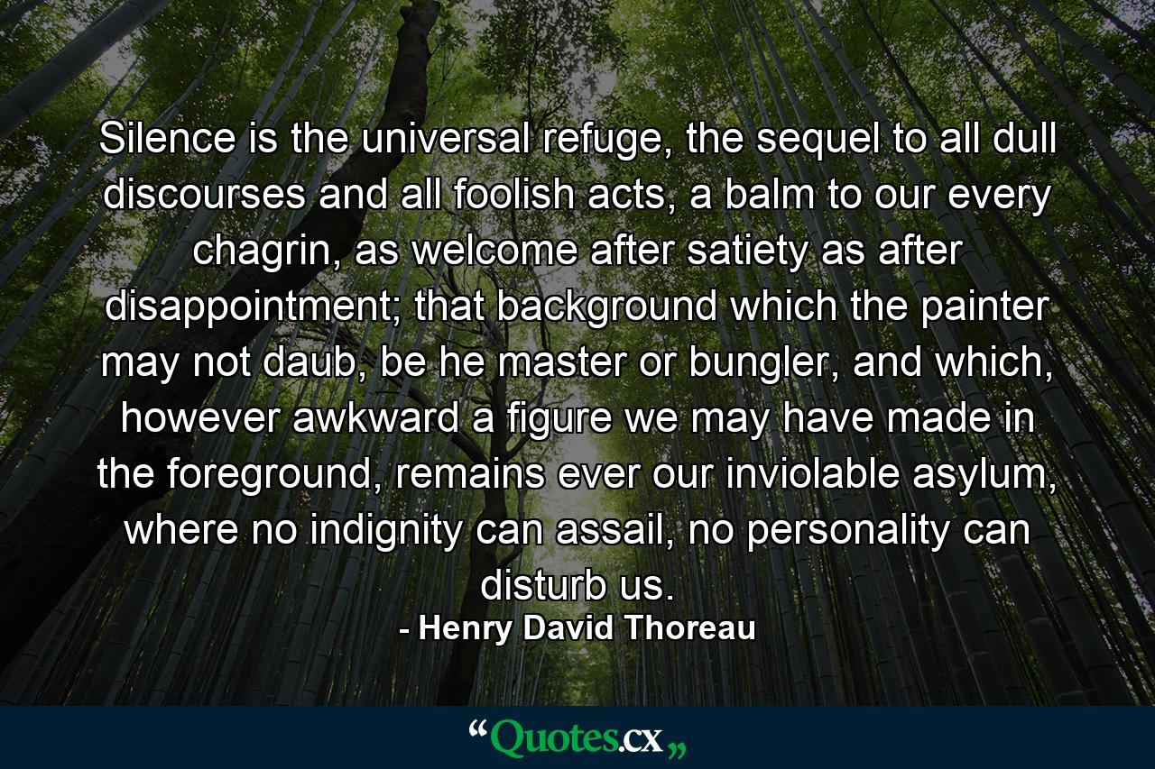 Silence is the universal refuge, the sequel to all dull discourses and all foolish acts, a balm to our every chagrin, as welcome after satiety as after disappointment; that background which the painter may not daub, be he master or bungler, and which, however awkward a figure we may have made in the foreground, remains ever our inviolable asylum, where no indignity can assail, no personality can disturb us. - Quote by Henry David Thoreau