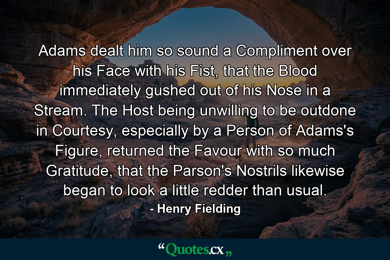 Adams dealt him so sound a Compliment over his Face with his Fist, that the Blood immediately gushed out of his Nose in a Stream. The Host being unwilling to be outdone in Courtesy, especially by a Person of Adams's Figure, returned the Favour with so much Gratitude, that the Parson's Nostrils likewise began to look a little redder than usual. - Quote by Henry Fielding