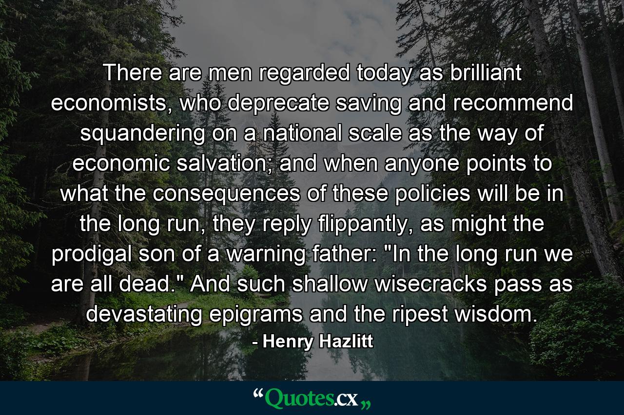 There are men regarded today as brilliant economists, who deprecate saving and recommend squandering on a national scale as the way of economic salvation; and when anyone points to what the consequences of these policies will be in the long run, they reply flippantly, as might the prodigal son of a warning father: 