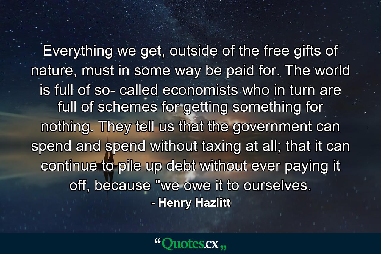 Everything we get, outside of the free gifts of nature, must in some way be paid for. The world is full of so- called economists who in turn are full of schemes for getting something for nothing. They tell us that the government can spend and spend without taxing at all; that it can continue to pile up debt without ever paying it off, because 