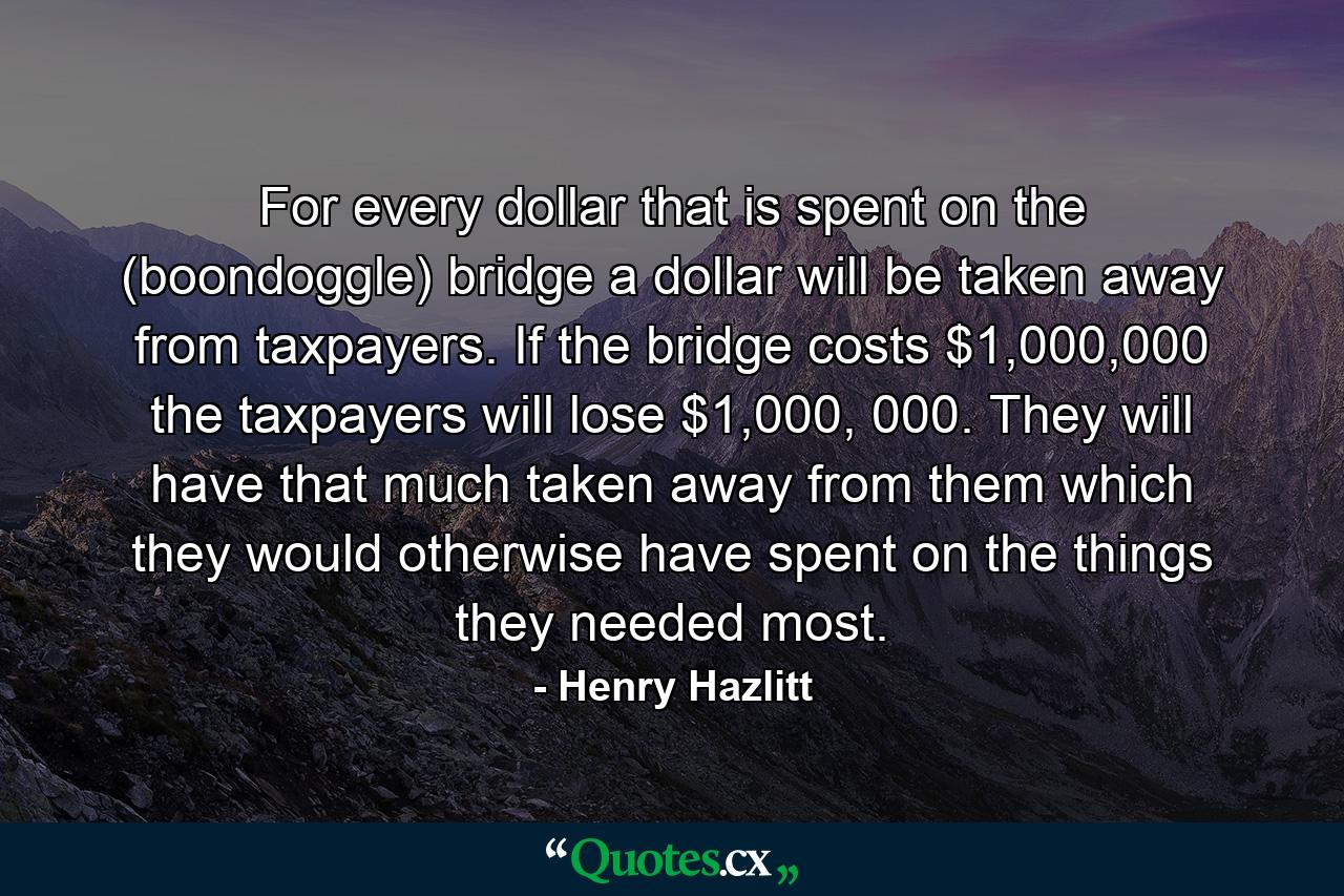 For every dollar that is spent on the (boondoggle) bridge a dollar will be taken away from taxpayers. If the bridge costs $1,000,000 the taxpayers will lose $1,000, 000. They will have that much taken away from them which they would otherwise have spent on the things they needed most. - Quote by Henry Hazlitt