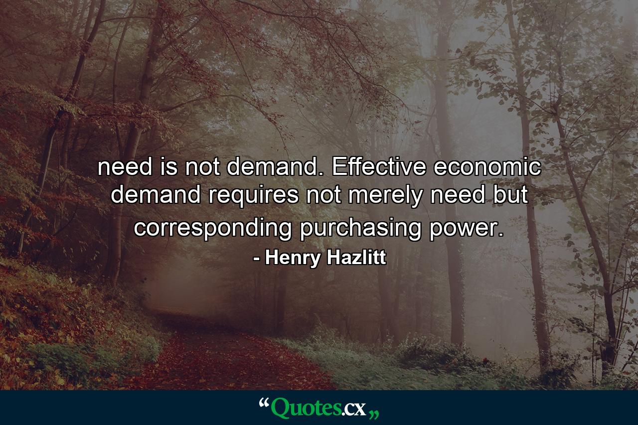 need is not demand. Effective economic demand requires not merely need but corresponding purchasing power. - Quote by Henry Hazlitt