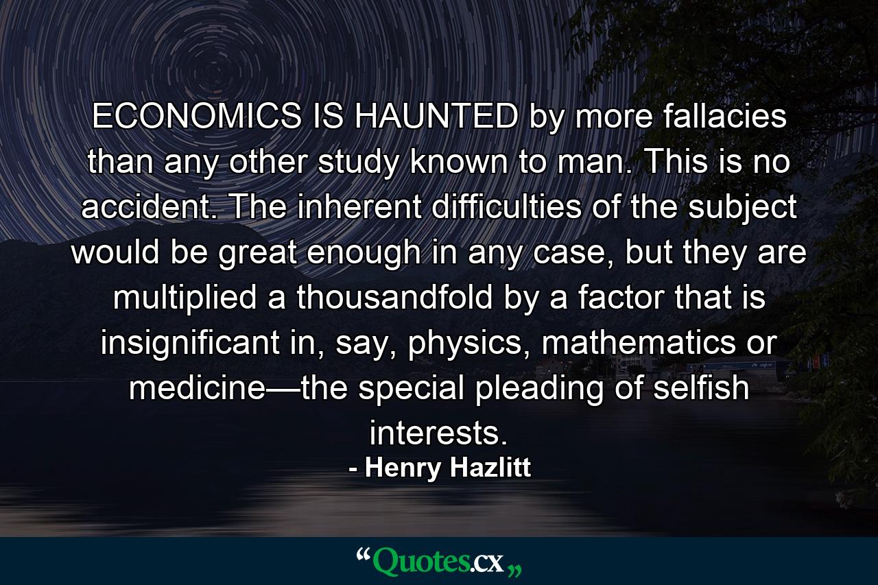 ECONOMICS IS HAUNTED by more fallacies than any other study known to man. This is no accident. The inherent difficulties of the subject would be great enough in any case, but they are multiplied a thousandfold by a factor that is insignificant in, say, physics, mathematics or medicine—the special pleading of selfish interests. - Quote by Henry Hazlitt