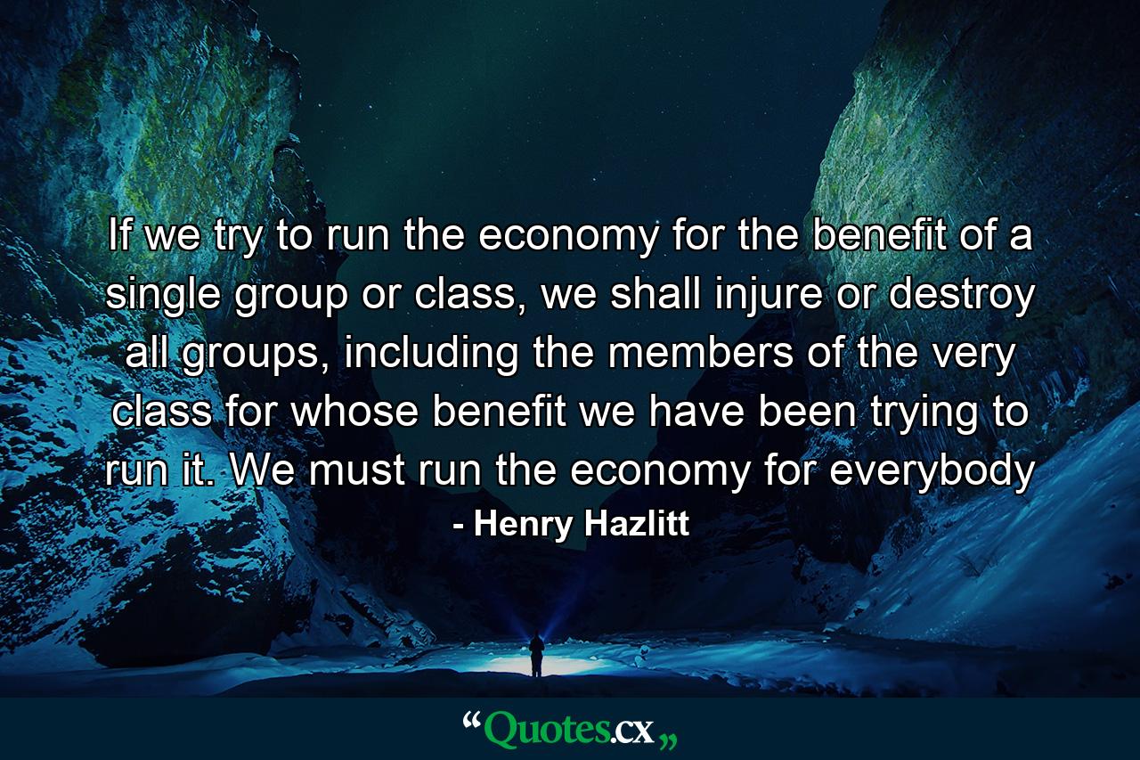 If we try to run the economy for the benefit of a single group or class, we shall injure or destroy all groups, including the members of the very class for whose benefit we have been trying to run it. We must run the economy for everybody - Quote by Henry Hazlitt