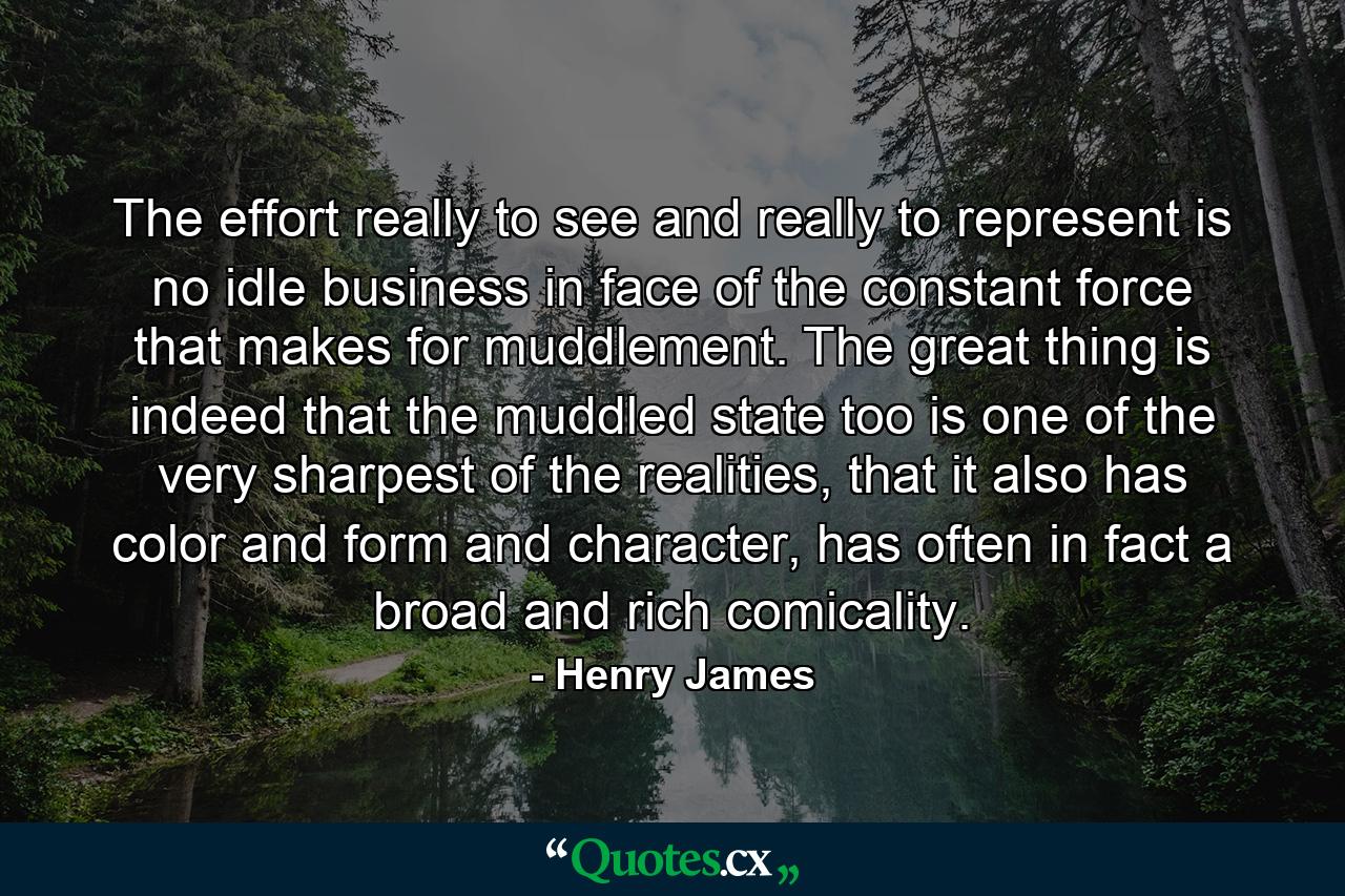 The effort really to see and really to represent is no idle business in face of the constant force that makes for muddlement. The great thing is indeed that the muddled state too is one of the very sharpest of the realities, that it also has color and form and character, has often in fact a broad and rich comicality. - Quote by Henry James