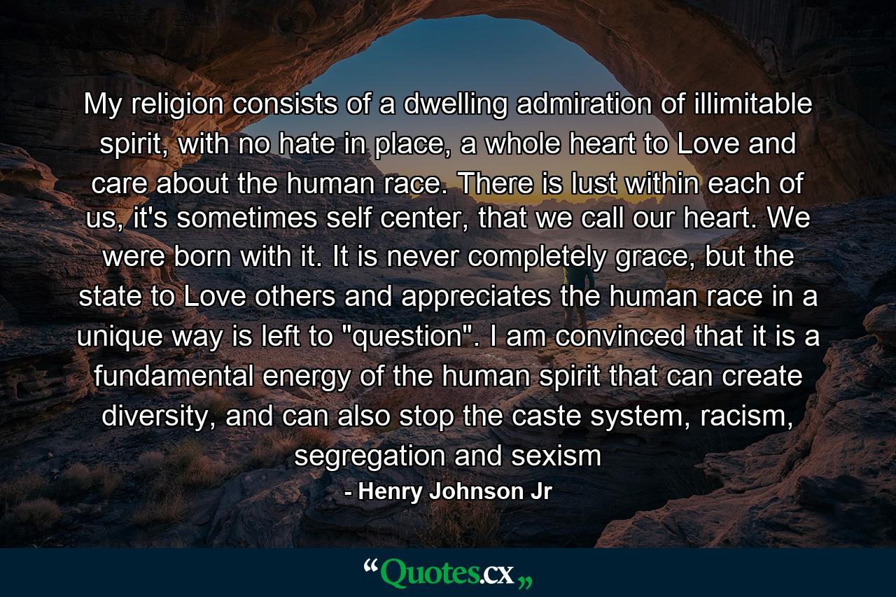 My religion consists of a dwelling admiration of illimitable spirit, with no hate in place, a whole heart to Love and care about the human race. There is lust within each of us, it's sometimes self center, that we call our heart. We were born with it. It is never completely grace, but the state to Love others and appreciates the human race in a unique way is left to 