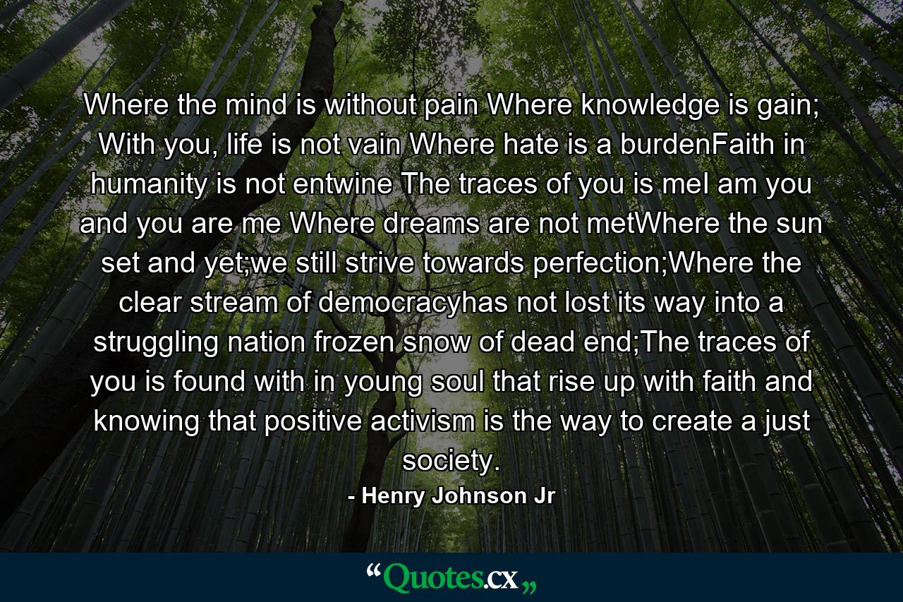 Where the mind is without pain Where knowledge is gain; With you, life is not vain Where hate is a burdenFaith in humanity is not entwine The traces of you is meI am you and you are me Where dreams are not metWhere the sun set and yet;we still strive towards perfection;Where the clear stream of democracyhas not lost its way into a struggling nation frozen snow of dead end;The traces of you is found with in young soul that rise up with faith and knowing that positive activism is the way to create a just society. - Quote by Henry Johnson Jr